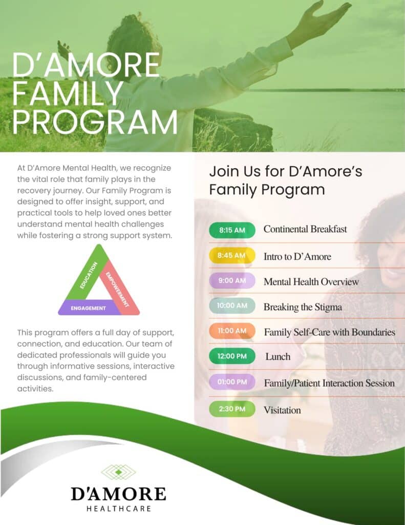 Join Us for D’Amore’s Family Program D’Amore Family Program 8:15 AM Continental Breakfast 8:45 AM Intro to D’Amore 9:00 AM Mental Health Overview 10:00 AM Breaking the Stigma 11:00 AM Family Self-Care with Boundaries 12:00 pM Lunch 01:00 pM Family/Patient Interaction Session 2:30 pM Visitation At D’Amore Mental Health, we recognize the vital role that family plays in the recovery journey. Our Family Program is designed to offer insight, support, and practical tools to help loved ones better understand mental health challenges while fostering a strong support system. This program offers a full day of support, connection, and education. Our team of dedicated professionals will guide you through informative sessions, interactive discussions, and family-centered activities. Education Engagement Empowerment